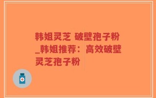韩姐灵芝 破壁孢子粉_韩姐推荐：高效破壁灵芝孢子粉