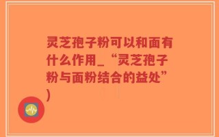 灵芝孢子粉可以和面有什么作用_“灵芝孢子粉与面粉结合的益处”)