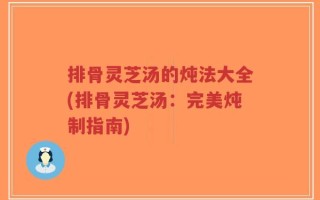 排骨灵芝汤的炖法大全(排骨灵芝汤：完美炖制指南)
