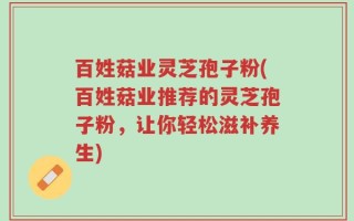 百姓菇业灵芝孢子粉(百姓菇业推荐的灵芝孢子粉，让你轻松滋补养生)
