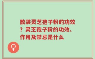 散装灵芝孢子粉的功效？灵芝孢子粉的功效、作用及禁忌是什么