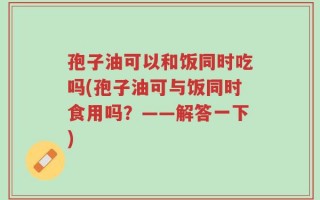 孢子油可以和饭同时吃吗(孢子油可与饭同时食用吗？——解答一下)