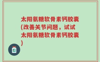 太阳氨糖软骨素钙胶囊(改善关节问题，试试太阳氨糖软骨素钙胶囊)