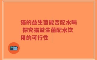猫的益生菌能否配水喝 探究猫益生菌配水饮用的可行性