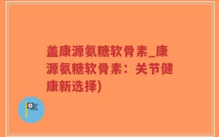 盖康源氨糖软骨素_康源氨糖软骨素：关节健康新选择)