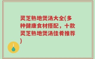 灵芝熟地煲汤大全(多种健康食材搭配，十款灵芝熟地煲汤佳肴推荐)