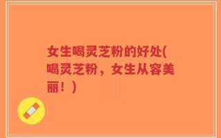 女生喝灵芝粉的好处(喝灵芝粉，女生从容美丽！)