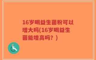 16岁喝益生菌粉可以增大吗(16岁喝益生菌能增高吗？)