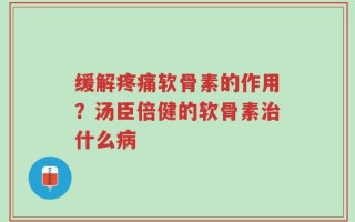 缓解疼痛软骨素的作用？汤臣倍健的软骨素治什么病