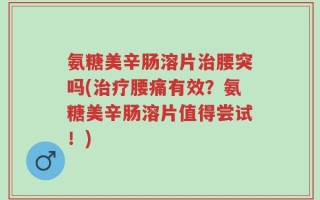 氨糖美辛肠溶片治腰突吗(治疗腰痛有效？氨糖美辛肠溶片值得尝试！)