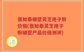 张如泰破壁灵芝孢子粉价格(张如泰灵芝孢子粉破壁产品价格测评)