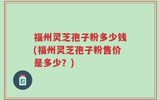 福州灵芝孢子粉多少钱(福州灵芝孢子粉售价是多少？)