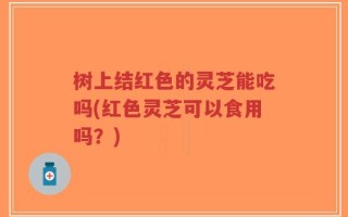 树上结红色的灵芝能吃吗(红色灵芝可以食用吗？)