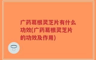 广药葛根灵芝片有什么功效(广药葛根灵芝片的功效及作用)