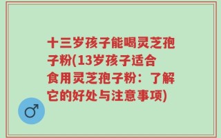 十三岁孩子能喝灵芝孢子粉(13岁孩子适合食用灵芝孢子粉：了解它的好处与注意事项)