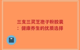 三支三灵芝孢子粉胶囊：健康养生的优质选择
