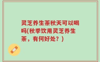 灵芝养生茶秋天可以喝吗(秋季饮用灵芝养生茶，有何好处？)