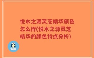 悦木之源灵芝精华颜色怎么样(悦木之源灵芝精华的颜色特点分析)