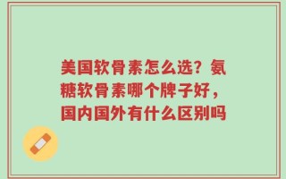 美国软骨素怎么选？氨糖软骨素哪个牌子好，国内国外有什么区别吗