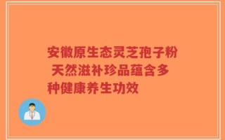 安徽原生态灵芝孢子粉 天然滋补珍品蕴含多种健康养生功效