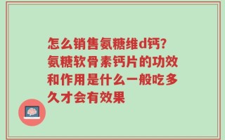 怎么销售氨糖维d钙？氨糖软骨素钙片的功效和作用是什么一般吃多久才会有效果