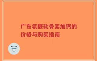 广东氨糖软骨素加钙的价格与购买指南