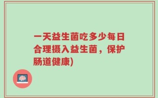 一天益生菌吃多少每日合理摄入益生菌，保护肠道健康)
