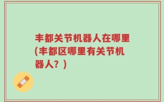 丰都关节机器人在哪里(丰都区哪里有关节机器人？)