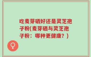 吃麦芽硒好还是灵芝孢子粉(麦芽硒与灵芝孢子粉：哪种更健康？)