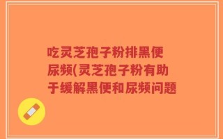 吃灵芝孢子粉排黑便 尿频(灵芝孢子粉有助于缓解黑便和尿频问题