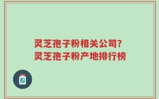 灵芝孢子粉相关公司？灵芝孢子粉产地排行榜