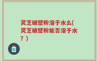 灵芝破壁粉溶于水么(灵芝破壁粉能否溶于水？)