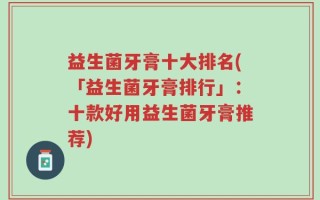 益生菌牙膏十大排名(「益生菌牙膏排行」：十款好用益生菌牙膏推荐)