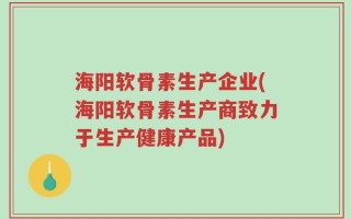 海阳软骨素生产企业(海阳软骨素生产商致力于生产健康产品)