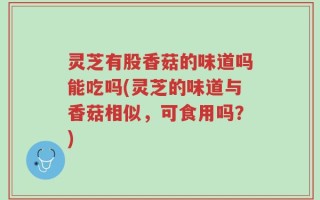灵芝有股香菇的味道吗能吃吗(灵芝的味道与香菇相似，可食用吗？)