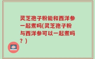 灵芝孢子粉能和西洋参一起煮吗(灵芝孢子粉与西洋参可以一起煮吗？)