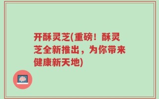 开酥灵芝(重磅！酥灵芝全新推出，为你带来健康新天地)