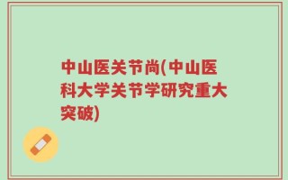 中山医关节尚(中山医科大学关节学研究重大突破)