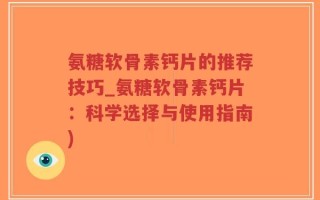 氨糖软骨素钙片的推荐技巧_氨糖软骨素钙片：科学选择与使用指南)