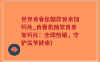 世界青春氨糖软骨素加钙片_青春氨糖软骨素加钙片：全球热销，守护关节健康)