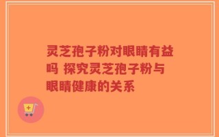 灵芝孢子粉对眼睛有益吗 探究灵芝孢子粉与眼睛健康的关系