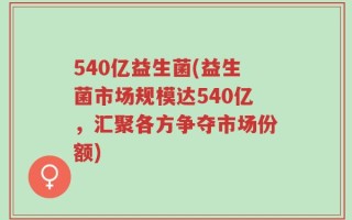 540亿益生菌(益生菌市场规模达540亿，汇聚各方争夺市场份额)