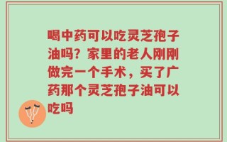 喝中药可以吃灵芝孢子油吗？家里的老人刚刚做完一个手术，买了广药那个灵芝孢子油可以吃吗