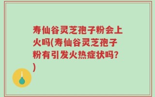 寿仙谷灵芝孢子粉会上火吗(寿仙谷灵芝孢子粉有引发火热症状吗？)