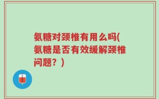 氨糖对颈椎有用么吗(氨糖是否有效缓解颈椎问题？)