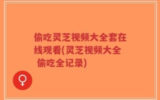 偷吃灵芝视频大全套在线观看(灵芝视频大全 偷吃全记录)