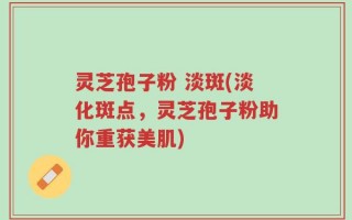 灵芝孢子粉 淡斑(淡化斑点，灵芝孢子粉助你重获美肌)