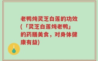 老鸭炖灵芝白莲的功效(「灵芝白莲炖老鸭」的药膳美食，对身体健康有益)
