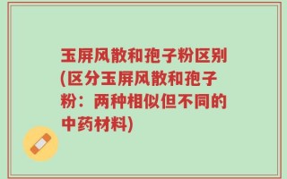 玉屏风散和孢子粉区别(区分玉屏风散和孢子粉：两种相似但不同的中药材料)