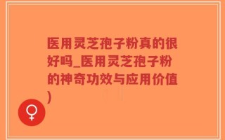 医用灵芝孢子粉真的很好吗_医用灵芝孢子粉的神奇功效与应用价值)